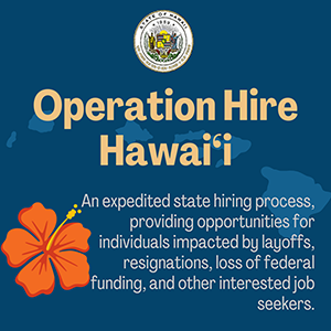 Operation Hire Hawaii - An expedited state hiring process, providing opportunities for individuals impacted by layoffs, resignations, loss of federal funding, and other interested job seekers